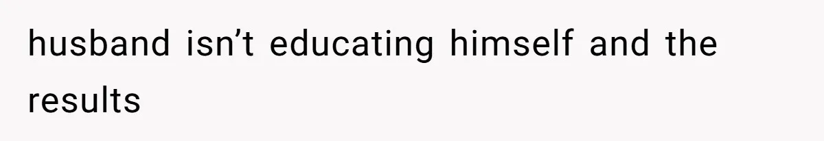 husband isn’t educating himself and the results