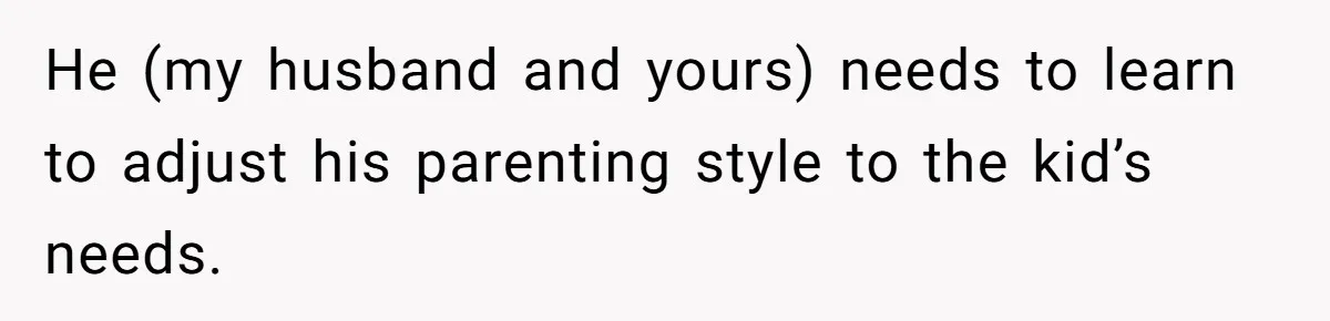 He (my husband and yours) needs to learn to adjust his parenting style to the kid’s needs.