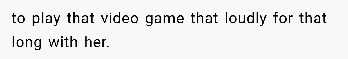 to play that video game that loudly for that long with her.