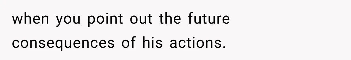 when you point out the future consequences of his actions.