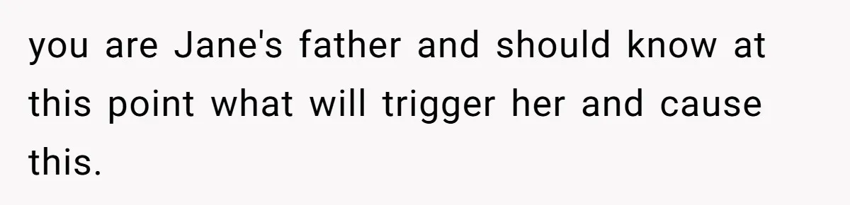 you are Jane's father and should know at this point what will trigger her and cause this.