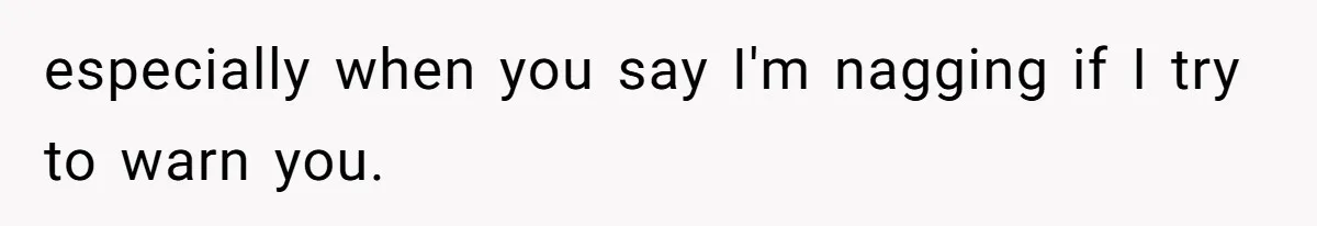 especially when you say I'm nagging if I try to warn you.