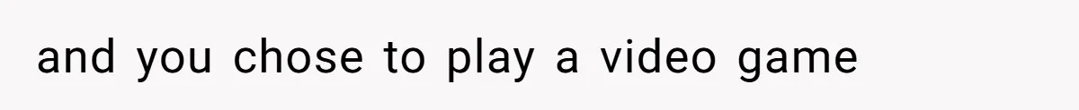 and you chose to play a video game