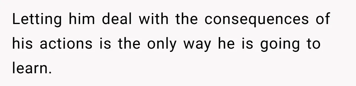 Letting him deal with the consequences of his actions is the only way he is going to learn.