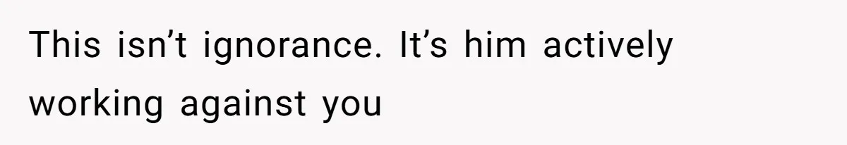 This isn’t ignorance. It’s him actively working against you