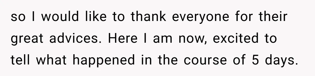 so I would like to thank everyone for their great advices. Here I am now, excited to tell what happened in the course of 5 days.