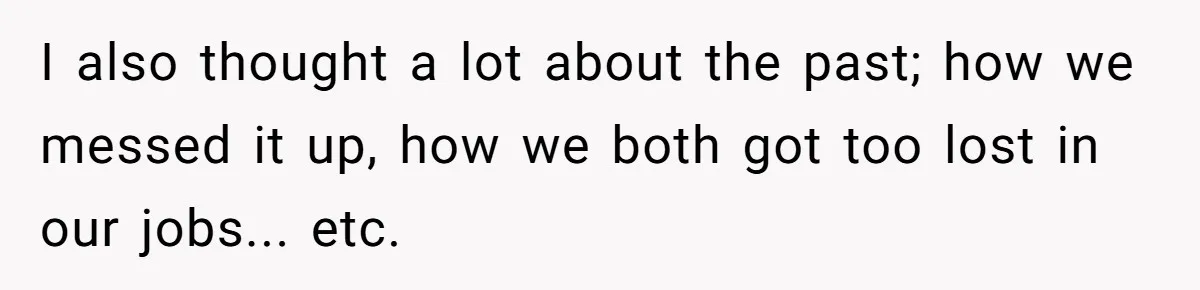 I also thought a lot about the past; how we messed it up, how we both got too lost in our jobs... etc.