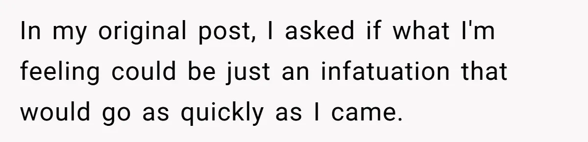 In my original post, I asked if what I'm feeling could be just an infatuation that would go as quickly as I came.
