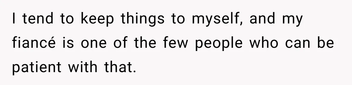 I tend to keep things to myself, and my fiancé is one of the few people who can be patient with that.
