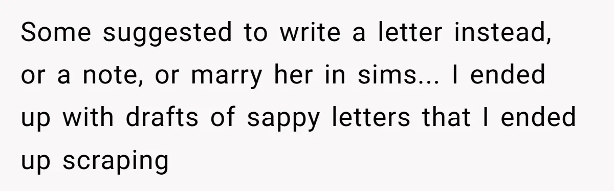 Some suggested to write a letter instead, or a note, or marry her in sims... I ended up with drafts of sappy letters that I ended up scraping