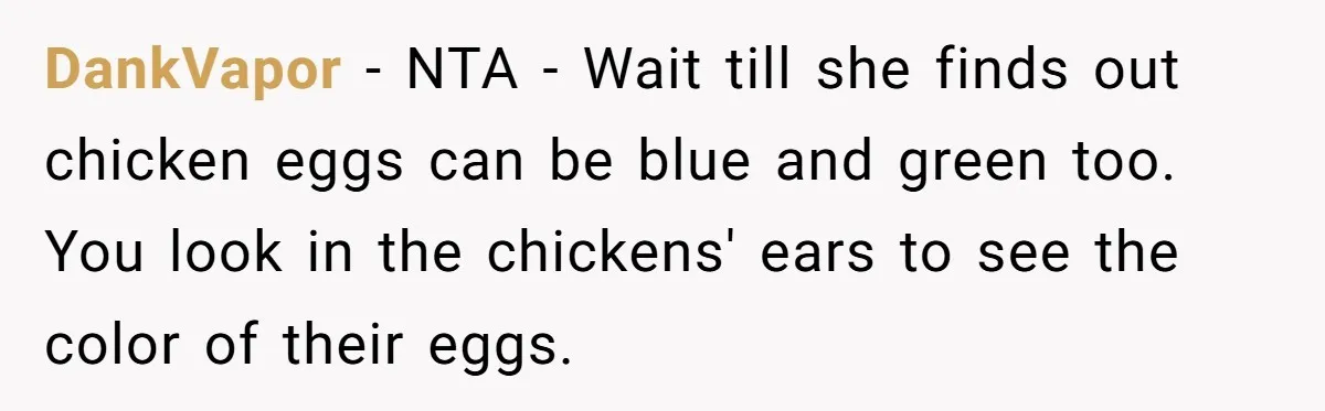 DankVapor − NTA - Wait till she finds out chicken eggs can be blue and green too. You look in the chickens' ears to see the color of their eggs.