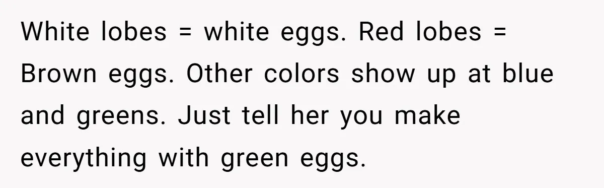 White lobes = white eggs. Red lobes = Brown eggs. Other colors show up at blue and greens. Just tell her you make everything with green eggs.