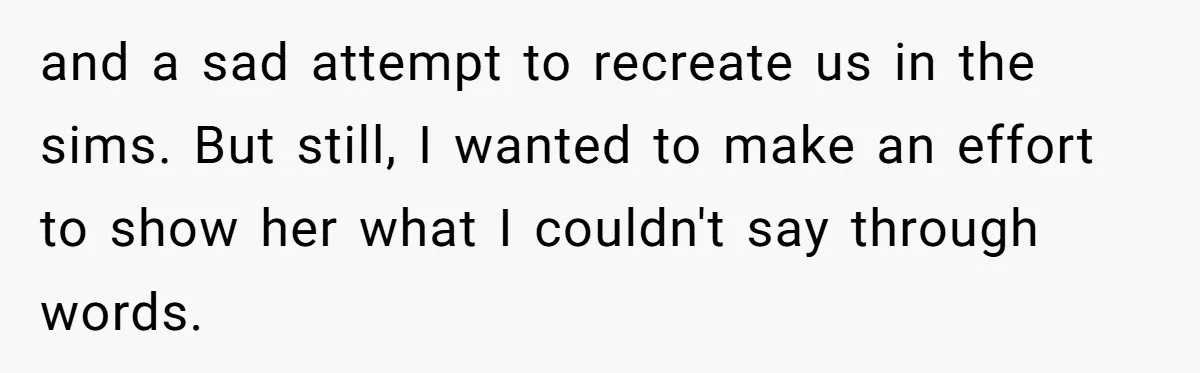 and a sad attempt to recreate us in the sims. But still, I wanted to make an effort to show her what I couldn't say through words.