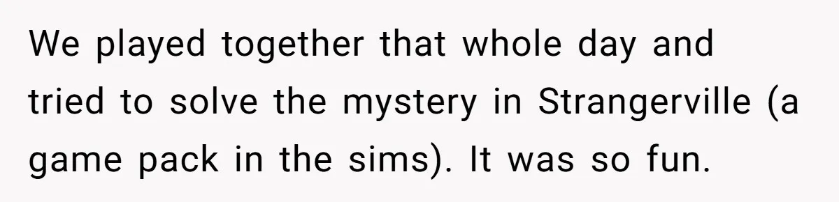 We played together that whole day and tried to solve the mystery in Strangerville (a game pack in the sims). It was so fun.