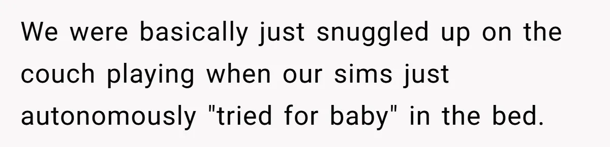 We were basically just snuggled up on the couch playing when our sims just autonomously "tried for baby" in the bed.