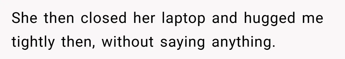 She then closed her laptop and hugged me tightly then, without saying anything.