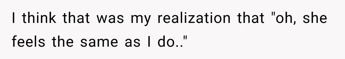 I think that was my realization that "oh, she feels the same as I do.."