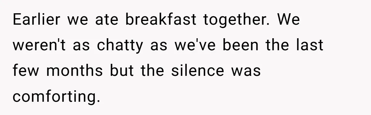 Earlier we ate breakfast together. We weren't as chatty as we've been the last few months but the silence was comforting.
