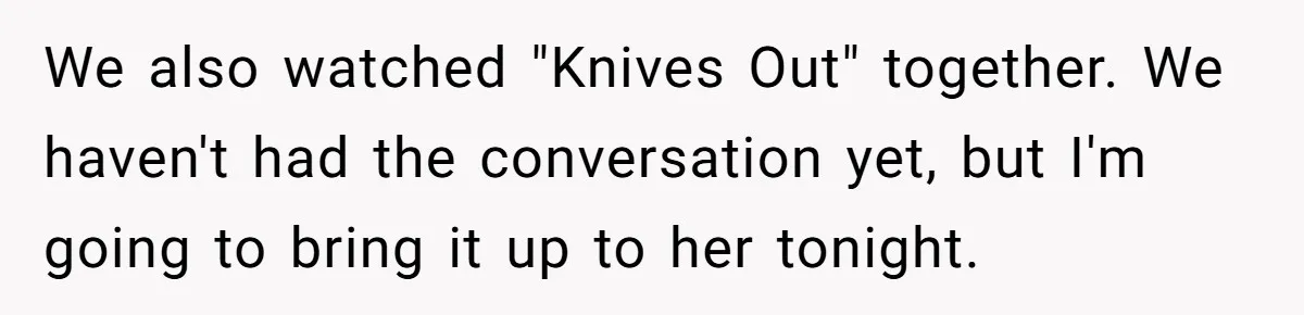 We also watched "Knives Out" together. We haven't had the conversation yet, but I'm going to bring it up to her tonight.