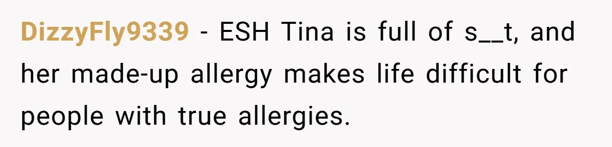 DizzyFly9339 − ESH Tina is full of s__t, and her made-up allergy makes life difficult for people with true allergies.
