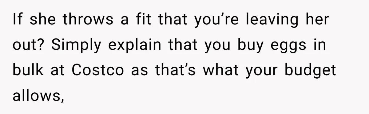 If she throws a fit that you’re leaving her out? Simply explain that you buy eggs in bulk at Costco as that’s what your budget allows,