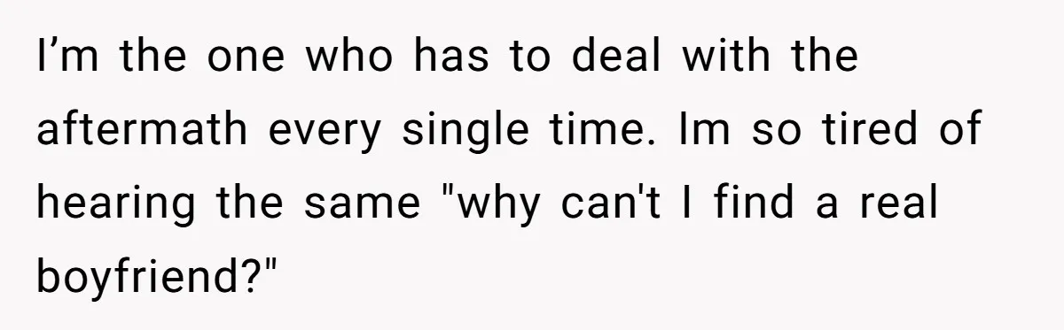 I’m the one who has to deal with the aftermath every single time. Im so tired of hearing the same "why can't I find a real boyfriend?"