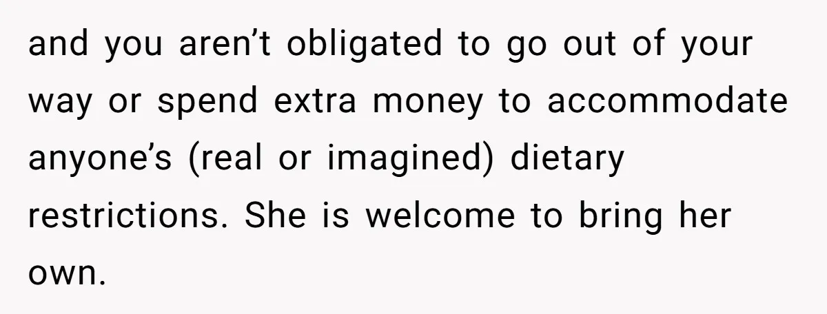 and you aren’t obligated to go out of your way or spend extra money to accommodate anyone’s (real or imagined) dietary restrictions. She is welcome to bring her own.