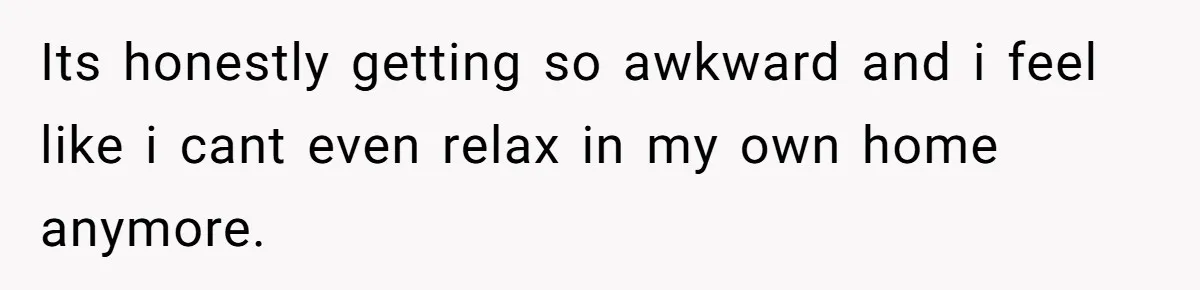 Its honestly getting so awkward and i feel like i cant even relax in my own home anymore.