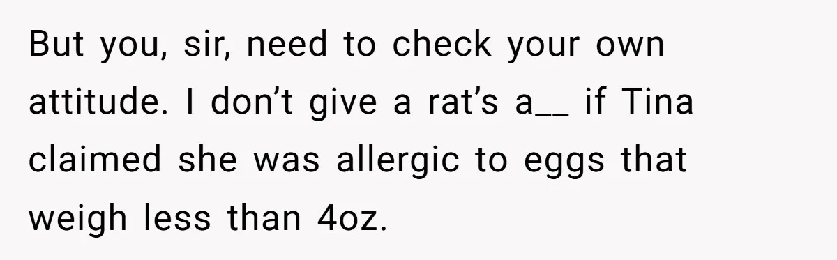 But you, sir, need to check your own attitude. I don’t give a rat’s a__ if Tina claimed she was allergic to eggs that weigh less than 4oz.