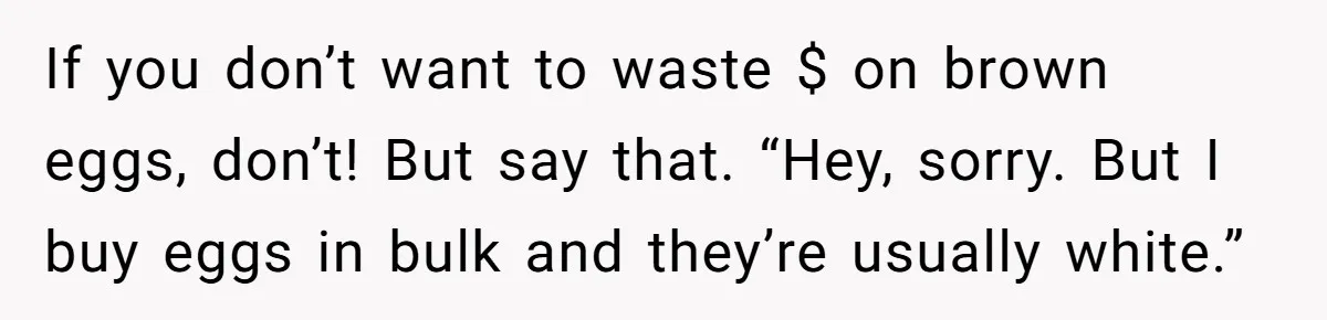 If you don’t want to waste $ on brown eggs, don’t! But say that. “Hey, sorry. But I buy eggs in bulk and they’re usually white.”