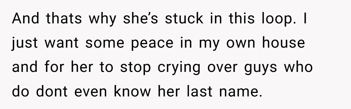 And thats why she’s stuck in this loop. I just want some peace in my own house and for her to stop crying over guys who do dont even know...