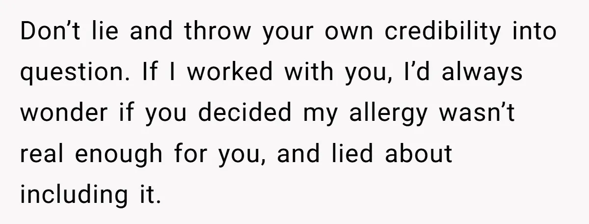 Don’t lie and throw your own credibility into question. If I worked with you, I’d always wonder if you decided my allergy wasn’t real enough for you, and lied about...