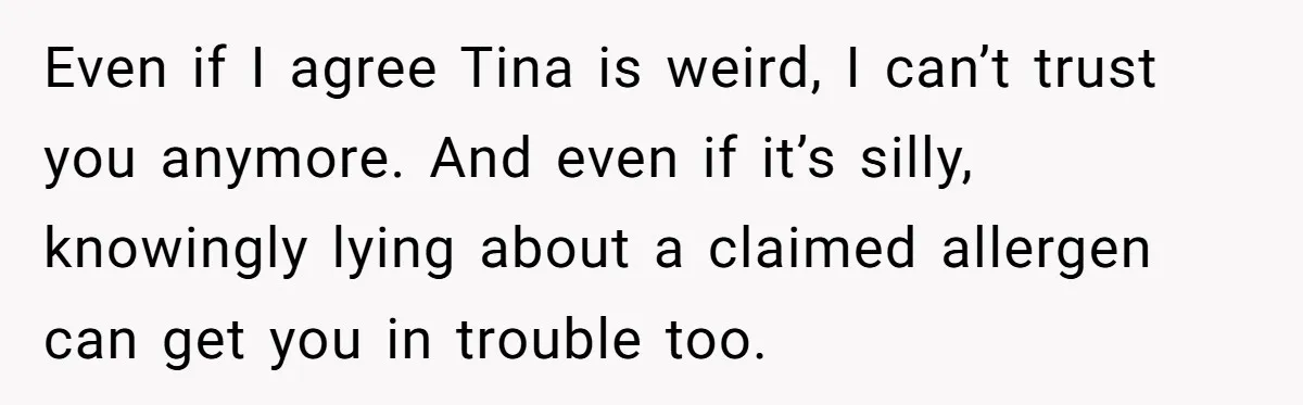 Even if I agree Tina is weird, I can’t trust you anymore. And even if it’s silly, knowingly lying about a claimed allergen can get you in trouble too.