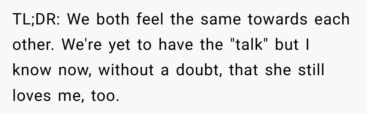 TL;DR: We both feel the same towards each other. We're yet to have the "talk" but I know now, without a doubt, that she still loves me, too.