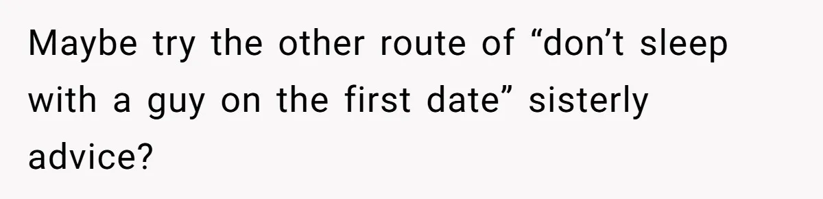 Maybe try the other route of “don’t sleep with a guy on the first date” sisterly advice?