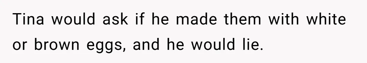 Tina would ask if he made them with white or brown eggs, and he would lie.