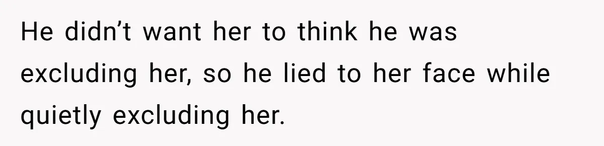 He didn’t want her to think he was excluding her, so he lied to her face while quietly excluding her.