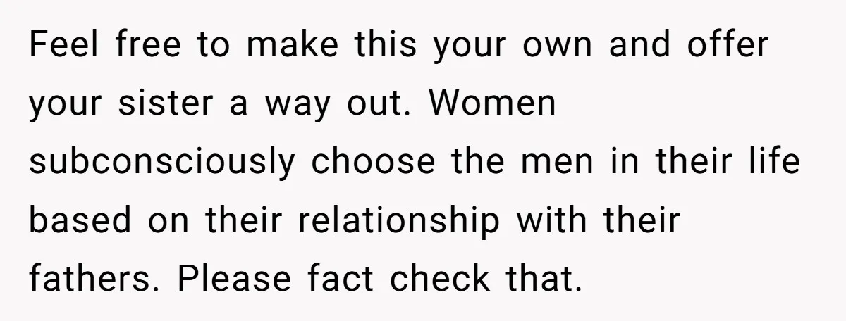 Feel free to make this your own and offer your sister a way out. Women subconsciously choose the men in their life based on their relationship with their fathers. Please...