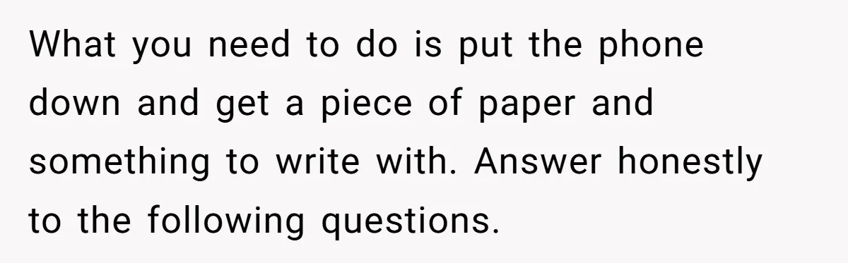 What you need to do is put the phone down and get a piece of paper and something to write with. Answer honestly to the following questions.