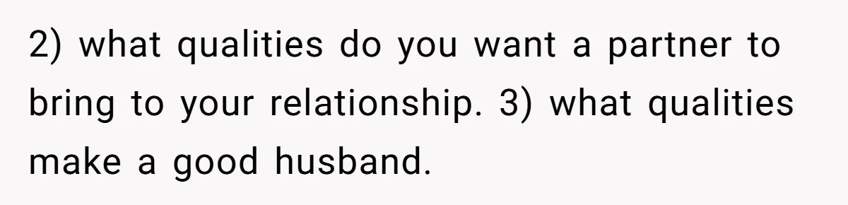2) what qualities do you want a partner to bring to your relationship. 3) what qualities make a good husband.