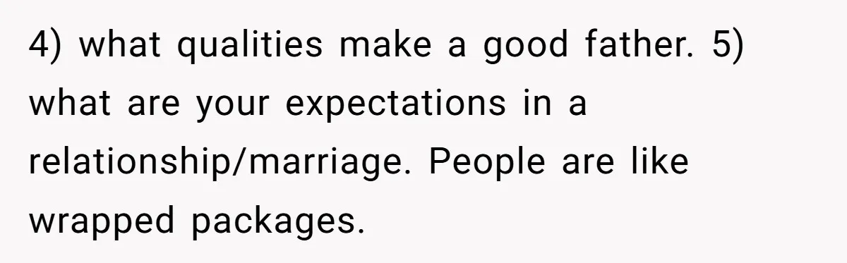 4) what qualities make a good father. 5) what are your expectations in a relationship/marriage. People are like wrapped packages.