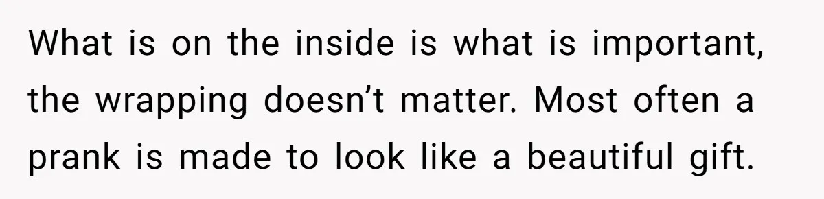 What is on the inside is what is important, the wrapping doesn’t matter. Most often a prank is made to look like a beautiful gift.