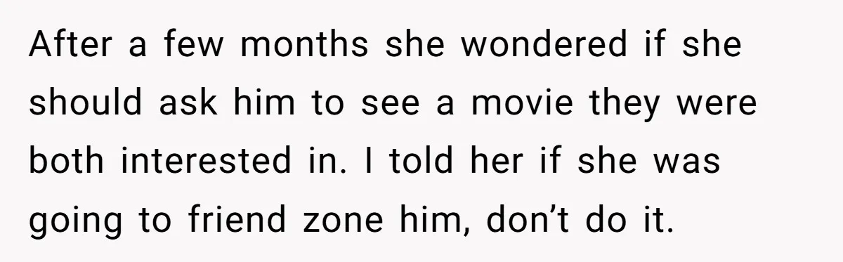 After a few months she wondered if she should ask him to see a movie they were both interested in. I told her if she was going to friend zone...