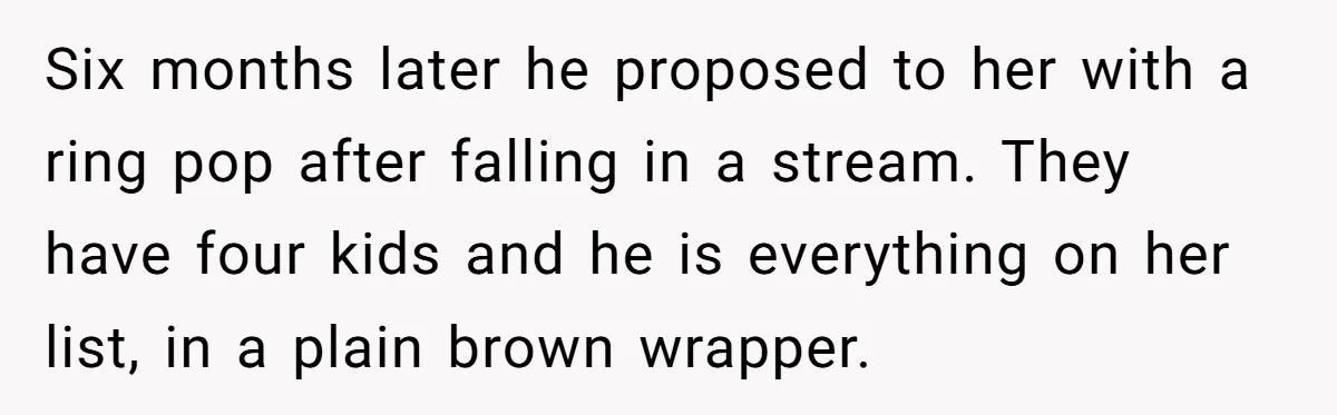 Six months later he proposed to her with a ring pop after falling in a stream. They have four kids and he is everything on her list, in a plain...
