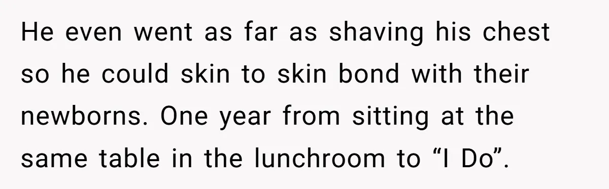 He even went as far as shaving his chest so he could skin to skin bond with their newborns. One year from sitting at the same table in the lunchroom...