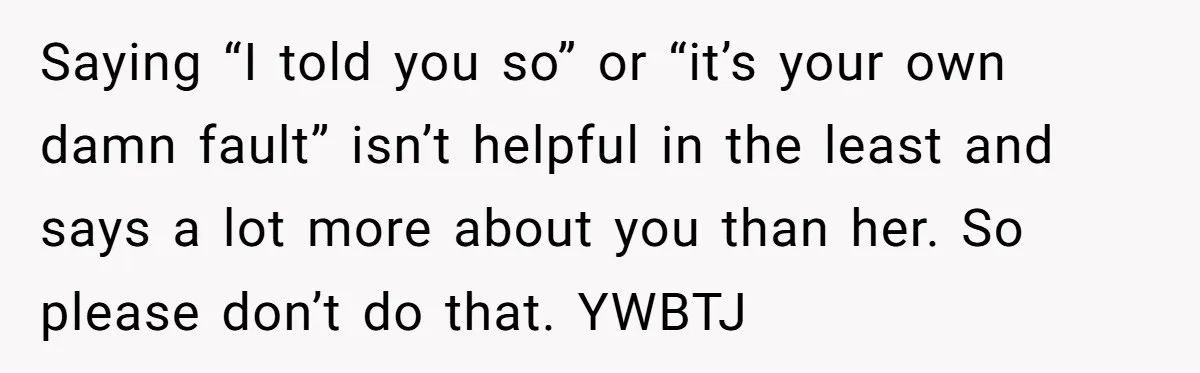 Saying “I told you so” or “it’s your own damn fault” isn’t helpful in the least and says a lot more about you than her. So please don’t do that....