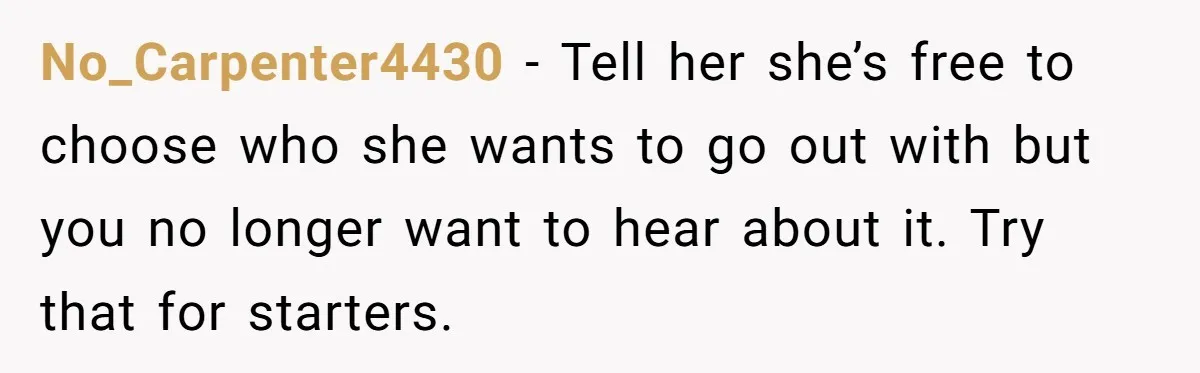 No_Carpenter4430 − Tell her she’s free to choose who she wants to go out with but you no longer want to hear about it. Try that for starters.