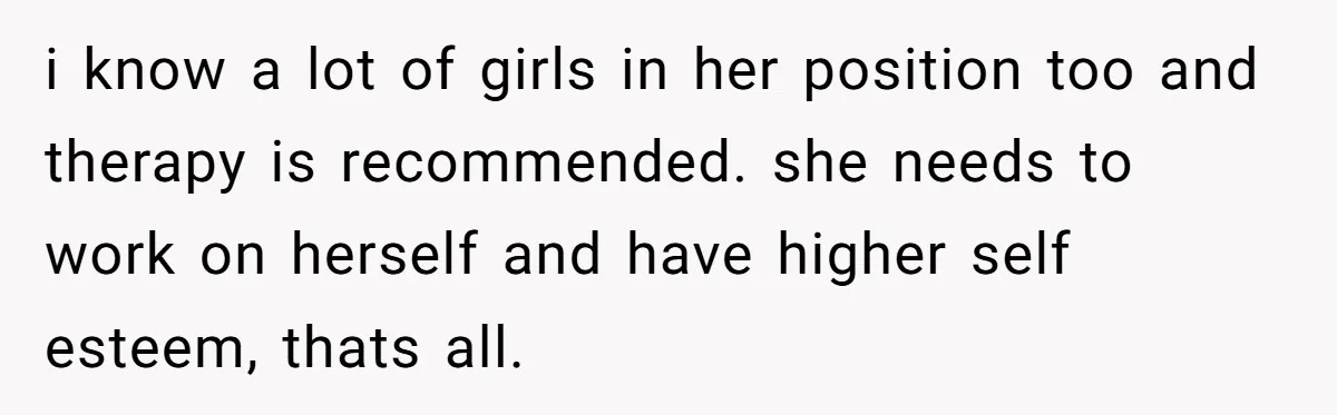 i know a lot of girls in her position too and therapy is recommended. she needs to work on herself and have higher self esteem, thats all.