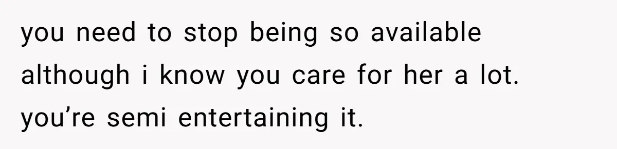 you need to stop being so available although i know you care for her a lot. you’re semi entertaining it.