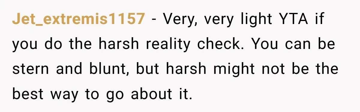 Jet_extremis1157 − Very, very light YTA if you do the harsh reality check. You can be stern and blunt, but harsh might not be the best way to go about...